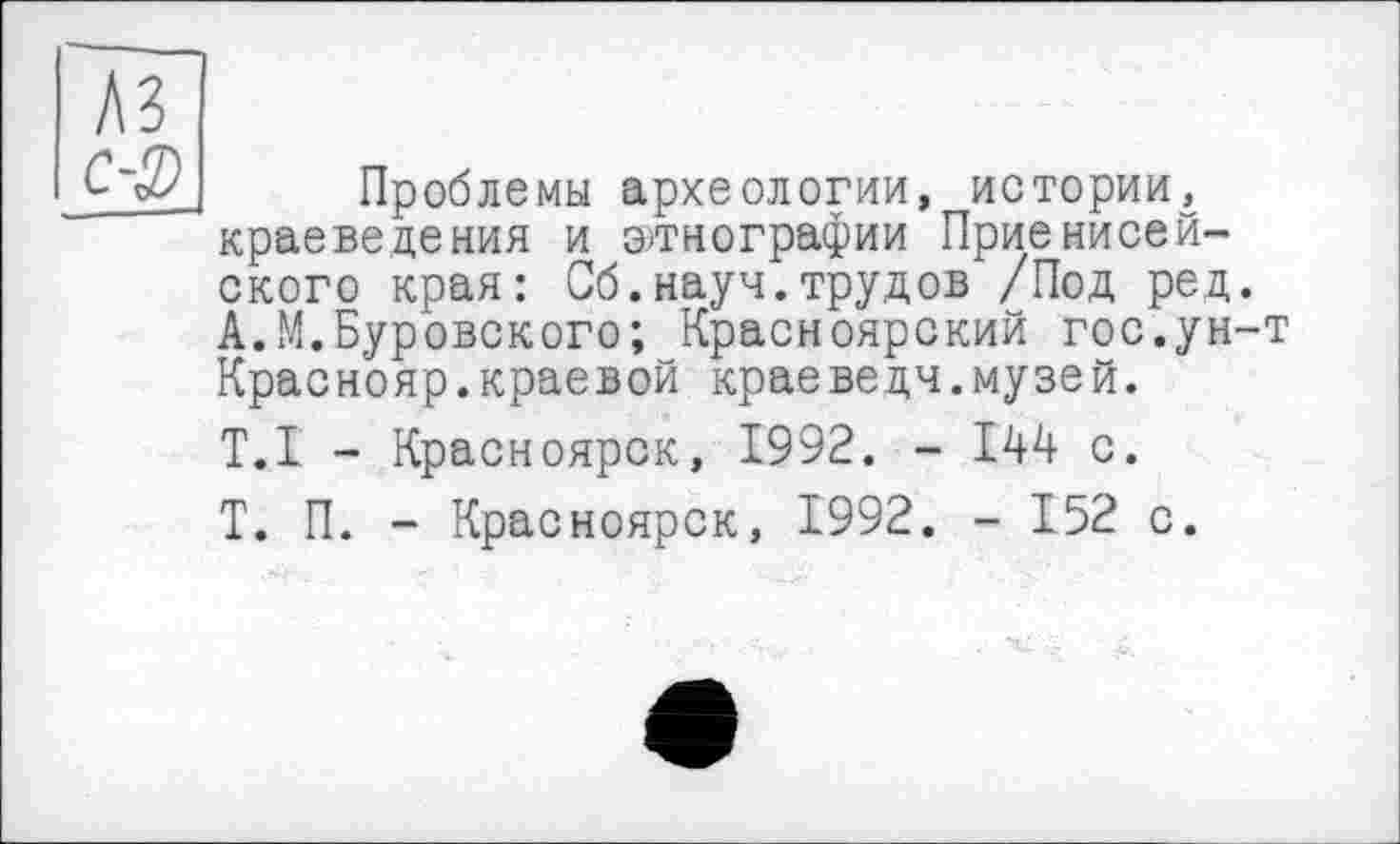 ﻿Проблемы археологии, истории, краеведения и этнографии Приенисей-ского края: Сб.науч.трудов /Под ред. А.М.Пуровского; Красноярский гос.ун-т Краснояр.краевой краеведч.музей. Т.,1 - Красноярск, 1992. - 144 с. Т. П. - Красноярск, 1992. - 152 с.